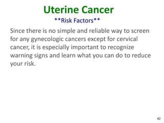 42
Uterine Cancer
**Risk Factors**
Since there is no simple and reliable way to screen
for any gynecologic cancers except for cervical
cancer, it is especially important to recognize
warning signs and learn what you can do to reduce
your risk.
 