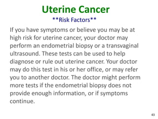 43
Uterine Cancer
**Risk Factors**
If you have symptoms or believe you may be at
high risk for uterine cancer, your doctor may
perform an endometrial biopsy or a transvaginal
ultrasound. These tests can be used to help
diagnose or rule out uterine cancer. Your doctor
may do this test in his or her office, or may refer
you to another doctor. The doctor might perform
more tests if the endometrial biopsy does not
provide enough information, or if symptoms
continue.
 