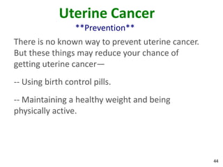 44
Uterine Cancer
**Prevention**
There is no known way to prevent uterine cancer.
But these things may reduce your chance of
getting uterine cancer—
-- Using birth control pills.
-- Maintaining a healthy weight and being
physically active.
 