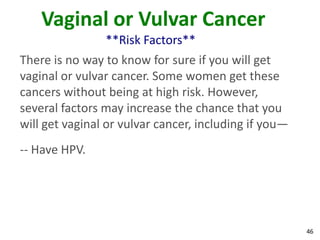 46
Vaginal or Vulvar Cancer
**Risk Factors**
There is no way to know for sure if you will get
vaginal or vulvar cancer. Some women get these
cancers without being at high risk. However,
several factors may increase the chance that you
will get vaginal or vulvar cancer, including if you—
-- Have HPV.
 
