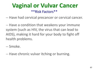 47
Vaginal or Vulvar Cancer
**Risk Factors**
-- Have had cervical precancer or cervical cancer.
-- Have a condition that weakens your immune
system (such as HIV, the virus that can lead to
AIDS), making it hard for your body to fight off
health problems.
-- Smoke.
-- Have chronic vulvar itching or burning.
 