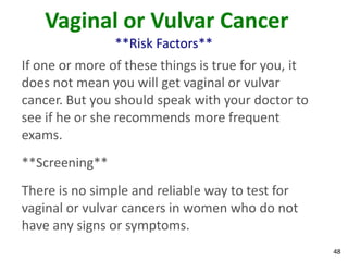 48
Vaginal or Vulvar Cancer
**Risk Factors**
If one or more of these things is true for you, it
does not mean you will get vaginal or vulvar
cancer. But you should speak with your doctor to
see if he or she recommends more frequent
exams.
**Screening**
There is no simple and reliable way to test for
vaginal or vulvar cancers in women who do not
have any signs or symptoms.
 