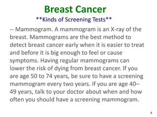 4
Breast Cancer
**Kinds of Screening Tests**
-- Mammogram. A mammogram is an X-ray of the
breast. Mammograms are the best method to
detect breast cancer early when it is easier to treat
and before it is big enough to feel or cause
symptoms. Having regular mammograms can
lower the risk of dying from breast cancer. If you
are age 50 to 74 years, be sure to have a screening
mammogram every two years. If you are age 40–
49 years, talk to your doctor about when and how
often you should have a screening mammogram.
 