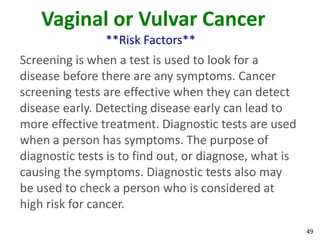 49
Vaginal or Vulvar Cancer
**Risk Factors**
Screening is when a test is used to look for a
disease before there are any symptoms. Cancer
screening tests are effective when they can detect
disease early. Detecting disease early can lead to
more effective treatment. Diagnostic tests are used
when a person has symptoms. The purpose of
diagnostic tests is to find out, or diagnose, what is
causing the symptoms. Diagnostic tests also may
be used to check a person who is considered at
high risk for cancer.
 