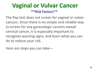 50
Vaginal or Vulvar Cancer
**Risk Factors**
The Pap test does not screen for vaginal or vulvar
cancers. Since there is no simple and reliable way
to screen for any gynecologic cancers except
cervical cancer, it is especially important to
recognize warning signs, and learn what you can
do to reduce your risk.
Here are steps you can take—
 