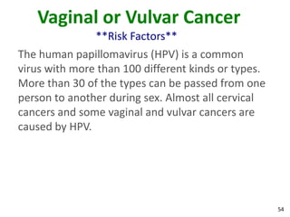 54
Vaginal or Vulvar Cancer
**Risk Factors**
The human papillomavirus (HPV) is a common
virus with more than 100 different kinds or types.
More than 30 of the types can be passed from one
person to another during sex. Almost all cervical
cancers and some vaginal and vulvar cancers are
caused by HPV.
 