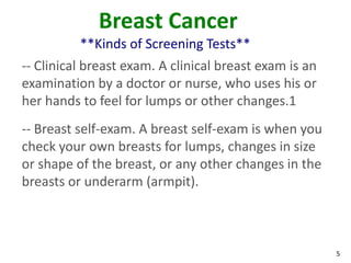 5
Breast Cancer
**Kinds of Screening Tests**
-- Clinical breast exam. A clinical breast exam is an
examination by a doctor or nurse, who uses his or
her hands to feel for lumps or other changes.1
-- Breast self-exam. A breast self-exam is when you
check your own breasts for lumps, changes in size
or shape of the breast, or any other changes in the
breasts or underarm (armpit).
 