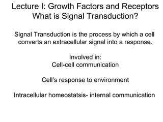 Lecture I: Growth Factors and Receptors What is Signal Transduction? Signal Transduction is the process by which a cell  converts an extracellular signal into a response. Involved in: Cell-cell communication Cell’s response to environment Intracellular homeostatsis- internal communication  
