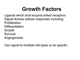 Growth Factors Ligands which bind enzyme linked receptors Signal diverse cellular responses including: Proliferation Differentiation Growth Survival  Angiogenesis Can signal to multiple cell types or be specific 