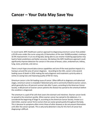 Cancer – Your Data May Save You
ae
 w stats
In recent work, WPC Healthcare used an approach to diagnosing omentum cancer that yielded
a 93.4% area–under-the-curve using only 12 biomarkers of the over 50,000 provided, creating a
32.9% improvement. In an era of big data, being able to use smarter modeling approaches may
lead to faster predictions and better accuracy. We believe the WPC Healthcare approach could
significantly improve detection for cancers in the areas of breast, colon, endometrium, kidney,
lung, ovary, prostrate, and uterus.
There is much hype around data science capabilities and one of the most positive impacts it is
having is around the area of cancer diagnosis. According to the CDC, cancer is the second
leading cause of death in 2016 making the early diagnosis and treatment a priority when it
comes to saving lives and improving quality of life for many.
Omentum cancer is the 5th leading cause of cancer. Often difficult to diagnose until advanced
stages, omentum cancer is treatable if detected early and is commonly linked to ovarian cancer,
which generally has a 45 percent survival rate after 5 years, according to the American Cancer
Society. In 80 percent of ovarian cancer patients the disease has spread to the omentum before
the condition is diagnosed.
The omentum is a pad of fat cells that covers the stomach and intestines. Ovarian cancer tends
to spread to the omentum quickly. When ovarian cancer has spread to the abdomen, it is
considered the beginning of Stage III, according to the American Cancer Society. Known as a
silent killer, ovarian cancer forms tumors that can easily spread quietly throughout the body.
This is because its symptoms often mimic those of other diseases or do not present themselves
until after the cancer spreads. This is why early detection is key for this form of cancer but
diagnosing is difficult.
 