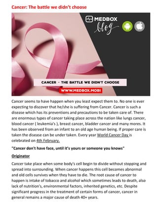 Cancer: The battle we didn’t choose
Cancer seems to have happen when you least expect them to. No one is ever
expecting to discover that he/she is suffering from Cancer. Cancer is such a
disease which has its preventions and precautions to be taken care of. There
are enormous types of cancer taking place across the nation like lungs cancer,
blood cancer ( leukemia's ), breast cancer, bladder cancer and many mores. It
has been observed from an infant to an old age human being. If proper care is
taken the disease can be under taken. Every year World Cancer Day is
celebrated on 4th February.
"Cancer don't have face, until it’s yours or someone you knows"
Originator
Cancer take place when some body's cell begin to divide without stopping and
spread into surrounding. When cancer happens this cell becomes abnormal
and old cells survives when they have to die. The root cause of cancer to
happen is intake of tobacco and alcohol which sometimes leads to death, also
lack of nutrition's, environmental factors, inherited genetics, etc. Despite
significant progress in the treatment of certain forms of cancer, cancer in
general remains a major cause of death 40+ years.
 