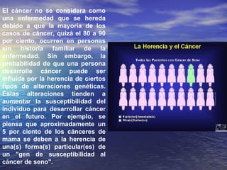 El cáncer no se considera como una enfermedad que se hereda debido a que la mayoría de los casos de cáncer, quizá el 80 a 90 por ciento, ocurren en personas sin historia familiar de la enfermedad. Sin embargo, la probabilidad de que una persona desarrolle cáncer puede ser influida por la herencia de ciertos tipos de alteraciones genéticas. Estas alteraciones tienden a aumentar la susceptibilidad del individuo para desarrollar cáncer en el futuro. Por ejemplo, se piensa que aproximadamente un 5 por ciento de los cánceres de mama se deben a la herencia de una(s) forma(s) particular(es) de un "gen de susceptibilidad al cáncer de seno".  