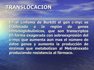 TRANSLOCACION En el Linfoma de Burkitt el gen c-myc es traslocado a la región de genes inmunoglobulínicos, que son transcriptos en forma exagerada con sobreexpresión del c-myc que aumenta aun mas el número de estos genes y aumenta la producción de enzimas que metabolizan al Metrotrexato produciendo resistencia al fármaco. 