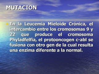 MUTACION En la Leucemia Mieloide Crónica, el intercambio entre los cromosomas 9 y 22 que produce el cromosoma Phyladfelfia, el protooncogen c-abl se fusiona con otro gen de la cual resulta una enzima diferente a la normal. 