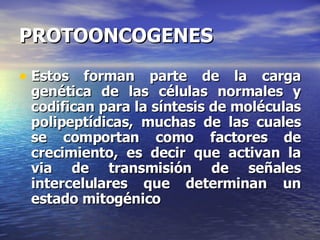 PROTOONCOGENES Estos forman parte de la carga genética de las células normales y codifican para la síntesis de moléculas polipeptídicas, muchas de las cuales se comportan como factores de crecimiento, es decir que activan la via de transmisión de señales intercelulares que determinan un estado mitogénico 