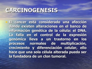 CARCINOGENESIS El cancer está considerado una afección donde existen alteraciones en el banco de información genética de la célula: el DNA. La falla en el control de la expresión genómica lleva a un trastorno en los procesos normales de multiplicación, crecimiento y diferenciación celular, ello hace que una sola célula alterada pueda ser la fundadora de un clon tumoral. 