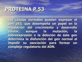 PROTEINA P 53 Las células normales pueden expresar el gen p53, que desempeña un papel en la regulación del crecimiento y desarrollo celular, aunque la mutación, la sobreexpresión o la deleción de éste gen determina la disfunción del gen normal al impedir su asociación para formar un complejo regulatorio del ADN. 