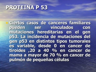 PROTEINA P 53 Ciertos casos de canceres familiares pueden ser vinculados con mutaciones hereditarias en el gen p53. La incidencia de mutaciones del gen p53 en distintos tipos tumorales es variable, desde 0 en cancer de tiroides ,20 a 40 % en cancer de mama a mayor de 70 % en cancer de pulmón de pequeñas células 