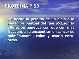 PROTEINA P 53 De hecho la pérdida de un alelo o la mutación puntual del gen p53,son la alteración genética con que con más frecuencia se encuentran en cancer de pulmón,mama, colon y ovario entre otros. 