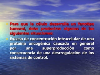 Para que la célula desarrolle un fenotipo tumoral, debe producirse algunas de las siguientes situaciones: Exceso de concentración intracelular de una proteina oncogénica causado en general por una superproducción como consecuencia de una desrregulación de los sistemas de control. 