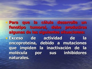 Para que la célula desarrolle un fenotipo tumoral, debe producirse algunas de las siguientes situaciones: Exceso de actividad de la oncoproteina, debido a mutaciones que impiden la inactivación de la molécula por sus inhibidores naturales. 