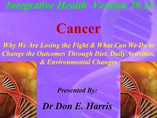 Integrative Health Version 20.14 
Cancer 
Why We Are Losing the Fight & What Can We Do to 
Change the Outcomes Through Diet, Daily Activities, 
& Environmental Changes 
Presented By: 
Dr Don E. Harris 
 
