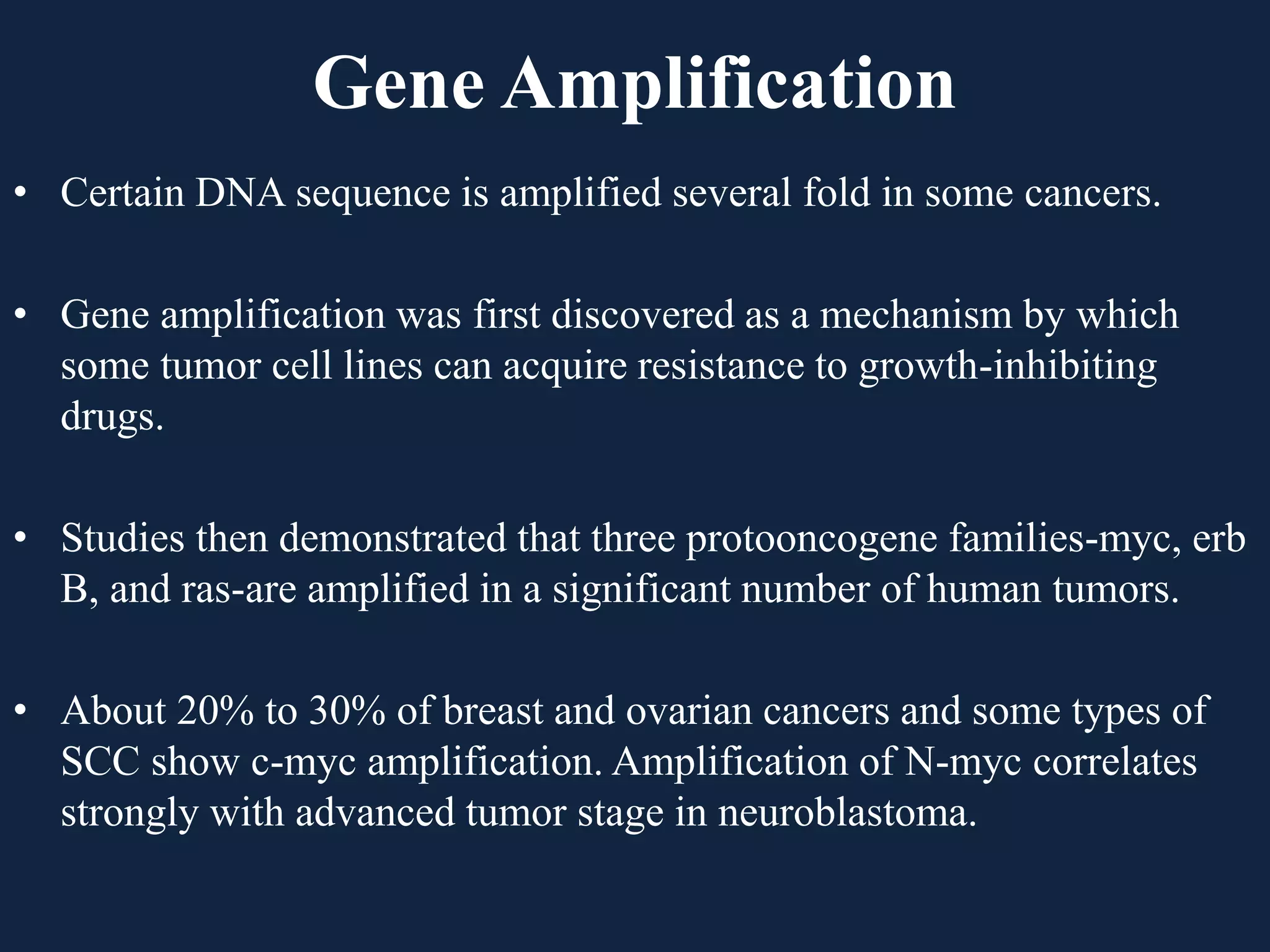 Gene Amplification
• Certain DNA sequence is amplified several fold in some cancers.
• Gene amplification was first discovered as a mechanism by which
some tumor cell lines can acquire resistance to growth-inhibiting
drugs.
• Studies then demonstrated that three protooncogene families-myc, erb
B, and ras-are amplified in a significant number of human tumors.
• About 20% to 30% of breast and ovarian cancers and some types of
SCC show c-myc amplification. Amplification of N-myc correlates
strongly with advanced tumor stage in neuroblastoma.
 