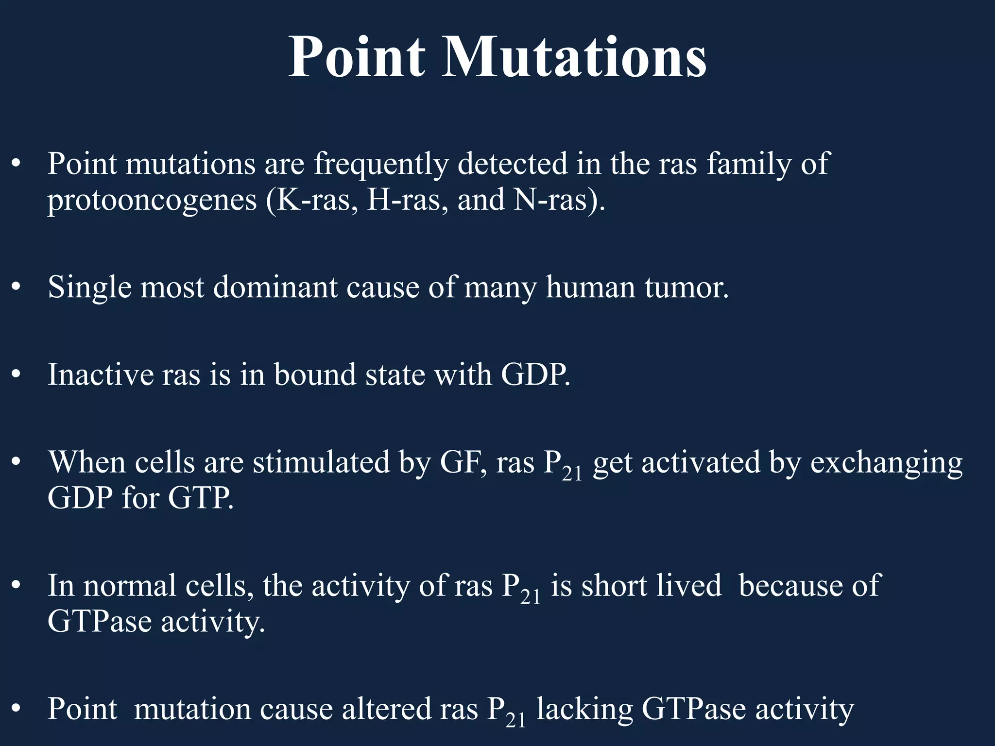 Point Mutations
• Point mutations are frequently detected in the ras family of
protooncogenes (K-ras, H-ras, and N-ras).
• Single most dominant cause of many human tumor.
• Inactive ras is in bound state with GDP.
• When cells are stimulated by GF, ras P21 get activated by exchanging
GDP for GTP.
• In normal cells, the activity of ras P21 is short lived because of
GTPase activity.
• Point mutation cause altered ras P21 lacking GTPase activity
 