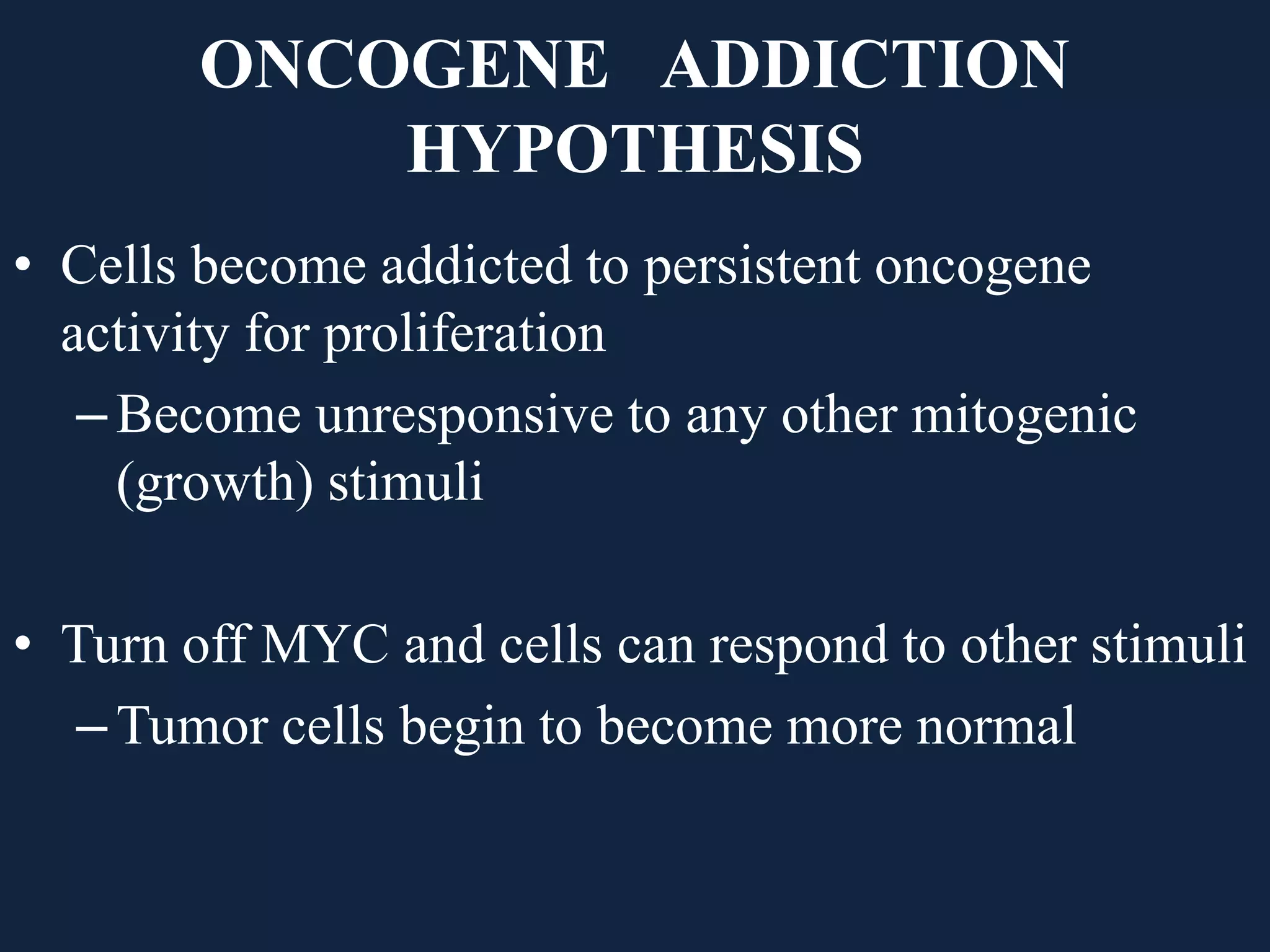 ONCOGENE ADDICTION
HYPOTHESIS
• Cells become addicted to persistent oncogene
activity for proliferation
–Become unresponsive to any other mitogenic
(growth) stimuli
• Turn off MYC and cells can respond to other stimuli
–Tumor cells begin to become more normal
 