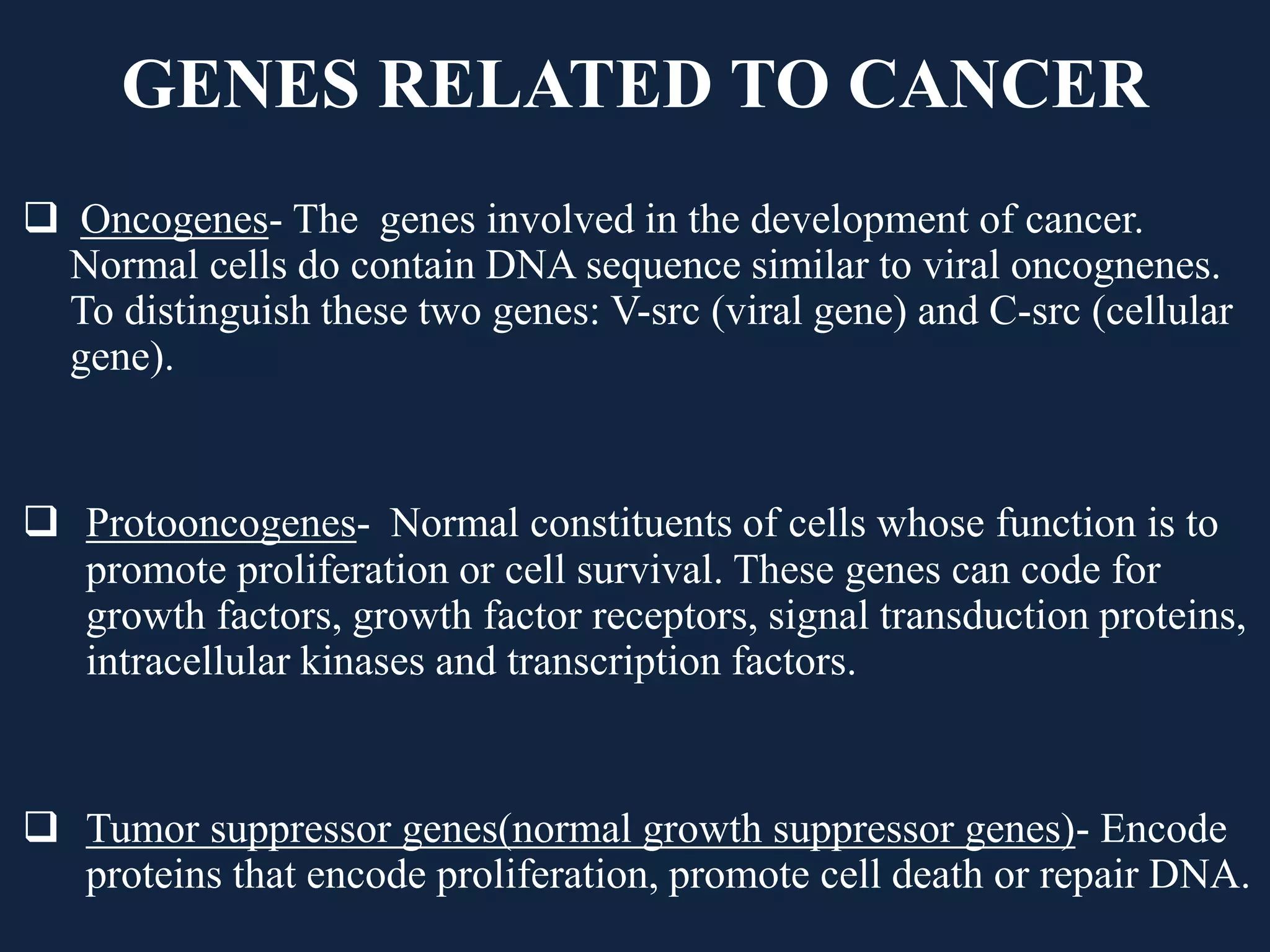 GENES RELATED TO CANCER
 Oncogenes- The genes involved in the development of cancer.
Normal cells do contain DNA sequence similar to viral oncognenes.
To distinguish these two genes: V-src (viral gene) and C-src (cellular
gene).
 Protooncogenes- Normal constituents of cells whose function is to
promote proliferation or cell survival. These genes can code for
growth factors, growth factor receptors, signal transduction proteins,
intracellular kinases and transcription factors.
 Tumor suppressor genes(normal growth suppressor genes)- Encode
proteins that encode proliferation, promote cell death or repair DNA.
 