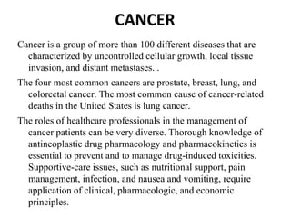 CANCER
Cancer is a group of more than 100 different diseases that are
characterized by uncontrolled cellular growth, local tissue
invasion, and distant metastases. .
The four most common cancers are prostate, breast, lung, and
colorectal cancer. The most common cause of cancer-related
deaths in the United States is lung cancer.
The roles of healthcare professionals in the management of
cancer patients can be very diverse. Thorough knowledge of
antineoplastic drug pharmacology and pharmacokinetics is
essential to prevent and to manage drug-induced toxicities.
Supportive-care issues, such as nutritional support, pain
management, infection, and nausea and vomiting, require
application of clinical, pharmacologic, and economic
principles.
 
