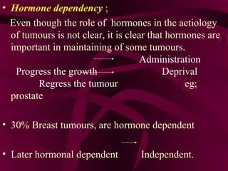Hormone dependency  ;   Even though the role of  hormones in the aetiology of tumours is not clear, it is clear that hormones are important in maintaining of some tumours.  Administration  Progress the growth  Deprival  Regress the tumour   eg; prostate  30% Breast tumours, are hormone dependent  Later hormonal dependent  Independent. 