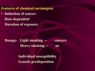 Features of chemical carcinogens Induction of cancer: Dose dependent  Duration of exposure Dosage-  Light smoking  --  cancers  Heavy smoking --  no  Individual susceptibility  Genetic predisposition 