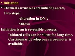 Initiation  Chemical carcinogens are initiating agents,  Two steps:  Alteration in DNA Mitosis  Initiation is an irreversible process. Initiated cells can be silent for long time.  Carcinomas develop ones a promoter is  available.  