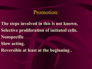 Promotion: The steps involved in this is not known. Selective proliferation of initiated cells. Nonspecific  Slow acting.  Reversible at least at the beginning .  