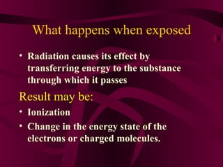 What happens when exposed Radiation causes its effect by transferring energy to the substance through which it passes Result may be: Ionization Change in the energy state of the electrons or charged molecules.  