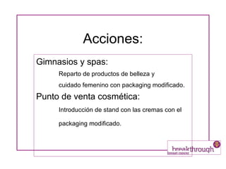 Acciones: Gimnasios y spas: Reparto de productos de belleza y  cuidado femenino con packaging modificado.   Punto de venta cosmética: Introducción de stand con las cremas con el packaging modificado.   