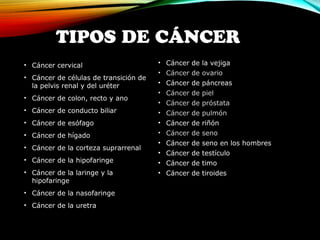 TIPOS DE CÁNCER 
• Cáncer cervical 
• Cáncer de células de transición de 
la pelvis renal y del uréter 
• Cáncer de colon, recto y ano 
• Cáncer de conducto biliar 
• Cáncer de esófago 
• Cáncer de hígado 
• Cáncer de la corteza suprarrenal 
• Cáncer de la hipofaringe 
• Cáncer de la laringe y la 
hipofaringe 
• Cáncer de la nasofaringe 
• Cáncer de la uretra 
• Cáncer de la vejiga 
• Cáncer de ovario 
• Cáncer de páncreas 
• Cáncer de piel 
• Cáncer de próstata 
• Cáncer de pulmón 
• Cáncer de riñón 
• Cáncer de seno 
• Cáncer de seno en los hombres 
• Cáncer de testículo 
• Cáncer de timo 
• Cáncer de tiroides 
 