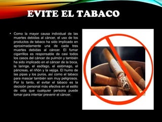 EVITE EL TABACO 
• Como la mayor causa individual de las 
muertes debidas al cáncer, el uso de los 
productos de tabaco ha sido implicado en 
aproximadamente una de cada tres 
muertes debidas al cáncer. El fumar 
cigarrillos es responsable de casi todos 
los casos del cáncer de pulmón y también 
ha sido implicado en el cáncer de la boca, 
la laringe, el esófago, el estómago, el 
páncreas, el riñón y la vejiga. El humo de 
las pipas y los puros, así como el tabaco 
para mascar también son muy peligrosos. 
Por lo tanto, el evitar el tabaco es la 
decisión personal más efectiva en el estilo 
de vida que cualquier persona puede 
tomar para intentar prevenir el cáncer. 
 