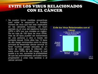 EVITE LOS VIRUS RELACIONADOS 
CON EL CÁNCER 
• Se pueden tomar medidas preventivas 
para evitar la exposición al limitado 
número de virus que han sido implicados 
en los cánceres humanos. Un buen 
ejemplo es el virus del papiloma humano 
(VPH o HPV por sus iniciales en inglés). 
De los más de 100 tipos de virus VPHs, 
más de 30 tipos pueden ser transmitidos 
de una persona a otra a través del 
contacto sexual. Entre ellos hay 13 tipos 
de alto riesgo reconocidos como la causa 
principal de desarrollar cáncer cervical. El 
tener muchas parejas sexuales es un 
factor de riesgo para la infección con 
estos virus VPHs de alto riesgo, lo cual 
puede a su vez, aumentar la probabilidad 
de que las anormalidades cervicales leves 
progresarán a unas más severas o al 
cáncer cervical. 
 