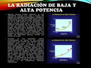 LA RADIACIÓN DE BAJA Y 
ALTA POTENCIA 
• Algunos átomos emiten radiación, la cual 
representa energía que viaja a través del 
espacio. La exposición prolongada o repetida a 
ciertos tipos de radiación puede causar cáncer. 
El cáncer causado por los rayos ultravioleta del 
sol es el más común en las personas que 
pasan muchas horas bajo el sol intenso. La 
radiación ultravioleta de los rayos solares es 
un tipo de radiación de baja potencia. Los 
modos efectivos para protegerse contra la 
radiación ultravioleta y prevenir así el cáncer 
de la piel son evitar la exposición fuerte y 
directa al sol y usar ropa protectora. Las 
lociones protectoras contra el sol reducen el 
riesgo de desarrollar algunas formas del 
cáncer de la piel. 
• También se han detectado índices 
incrementados de cáncer en las personas 
expuestas a las formas de radiación de alta 
potencia tales como rayos X o radiación 
emitida por átomos no estables conocidos 
como radioisótopos. Debido a que estos dos 
tipos de radiación son más fuertes que la 
radiación ultravioleta, ellos pueden penetrar a 
través de la ropa y la piel y dentro del cuerpo. 
Por lo tanto, la radiación de alta potencia 
puede causar cánceres en los tejidos internos 
del cuerpo. Algunos ejemplos incluyen el 
cáncer causado por la lluvia radioactiva 
nuclear, el resultado de explosiones atómicas, 
y los cánceres causados por la exposición 
excesiva a las substancias químicas 
radioactivas 
 