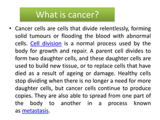 What is cancer?
• Cancer cells are cells that divide relentlessly, forming
solid tumours or flooding the blood with abnormal
cells. Cell division is a normal process used by the
body for growth and repair. A parent cell divides to
form two daughter cells, and these daughter cells are
used to build new tissue, or to replace cells that have
died as a result of ageing or damage. Healthy cells
stop dividing when there is no longer a need for more
daughter cells, but cancer cells continue to produce
copies. They are also able to spread from one part of
the body to another in a process known
as metastasis.
 