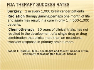  Surgery: 1 in every 1,000 brain cancer patients
 Radiation therapy gaining perhaps one month of life
and again may result in a cure in only 1 in 500-1,000
patients.
  Chemotherapy 30 years of clinical trials, has not
resulted in the development of a single drug or drug
combination that elicits more than an occasional
transient response in primary brain tumors.
Robert E. Burdick, M.D., oncologist and faculty member of the
University of Washington Medical School
 