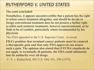  The court concluded:
 Nonetheless, it appears uncontrovertible that a patient has the right
to refuse cancer treatment altogether, and should he decide to
forego conventional treatment does he not possess a further right
to enlist such nontoxic treatments, however unconventional, as he
finds to be of comfort, particularly where recommended by his
physician
 The FDA appealed to the U.S. Supreme Court, reversed.
 FDA’s position that terminal cancer patients must be ensured
a therapeutic gain and that only FDA approval can assure
such a gain. The opinion also stated that if FCDA standards do
not apply to terminally ill patients, the FDA could ultimately
lose its authority over all drugs.
 .U. S. v. Rutherford, 442 U.S. 544, 551, 559 (1979).
 