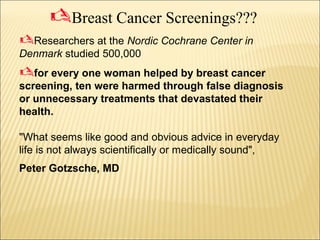 Researchers at the Nordic Cochrane Center in
Denmark studied 500,000
for every one woman helped by breast cancer
screening, ten were harmed through false diagnosis
or unnecessary treatments that devastated their
health.
"What seems like good and obvious advice in everyday
life is not always scientifically or medically sound",
Peter Gotzsche, MD
Breast Cancer Screenings???
 