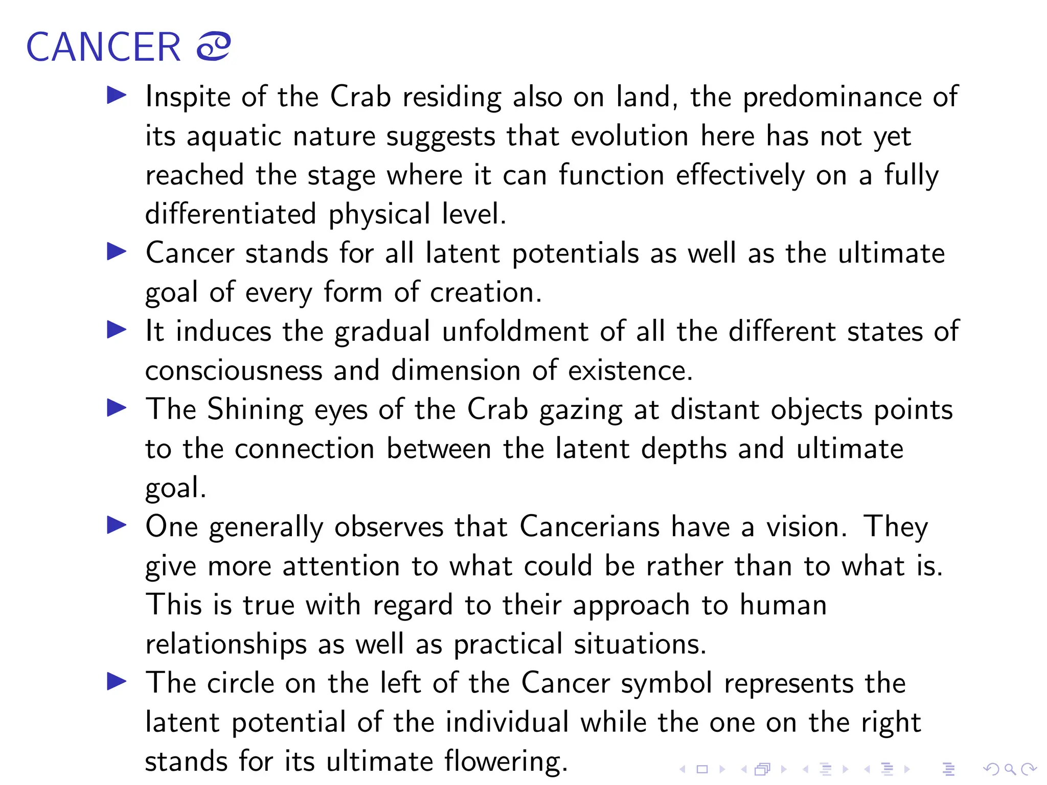 CANCER ã
▶ Inspite of the Crab residing also on land, the predominance of
its aquatic nature suggests that evolution here has not yet
reached the stage where it can function effectively on a fully
differentiated physical level.
▶ Cancer stands for all latent potentials as well as the ultimate
goal of every form of creation.
▶ It induces the gradual unfoldment of all the different states of
consciousness and dimension of existence.
▶ The Shining eyes of the Crab gazing at distant objects points
to the connection between the latent depths and ultimate
goal.
▶ One generally observes that Cancerians have a vision. They
give more attention to what could be rather than to what is.
This is true with regard to their approach to human
relationships as well as practical situations.
▶ The circle on the left of the Cancer symbol represents the
latent potential of the individual while the one on the right
stands for its ultimate flowering.
 