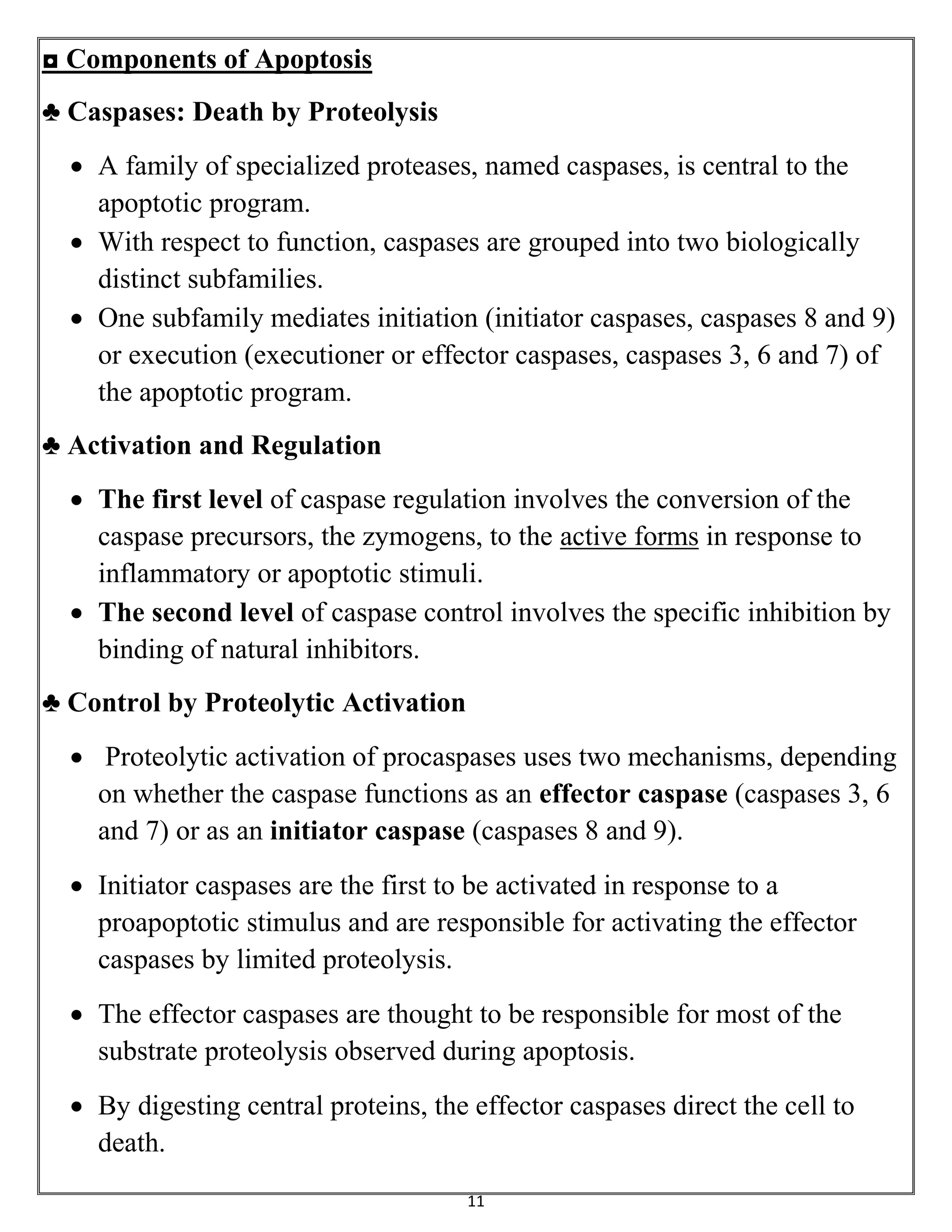 11
◘ Components of Apoptosis
♣ Caspases: Death by Proteolysis
 A family of specialized proteases, named caspases, is central to the
apoptotic program.
 With respect to function, caspases are grouped into two biologically
distinct subfamilies.
 One subfamily mediates initiation (initiator caspases, caspases 8 and 9)
or execution (executioner or effector caspases, caspases 3, 6 and 7) of
the apoptotic program.
♣ Activation and Regulation
 The first level of caspase regulation involves the conversion of the
caspase precursors, the zymogens, to the active forms in response to
inflammatory or apoptotic stimuli.
 The second level of caspase control involves the specific inhibition by
binding of natural inhibitors.
♣ Control by Proteolytic Activation
 Proteolytic activation of procaspases uses two mechanisms, depending
on whether the caspase functions as an effector caspase (caspases 3, 6
and 7) or as an initiator caspase (caspases 8 and 9).
 Initiator caspases are the first to be activated in response to a
proapoptotic stimulus and are responsible for activating the effector
caspases by limited proteolysis.
 The effector caspases are thought to be responsible for most of the
substrate proteolysis observed during apoptosis.
 By digesting central proteins, the effector caspases direct the cell to
death.
 