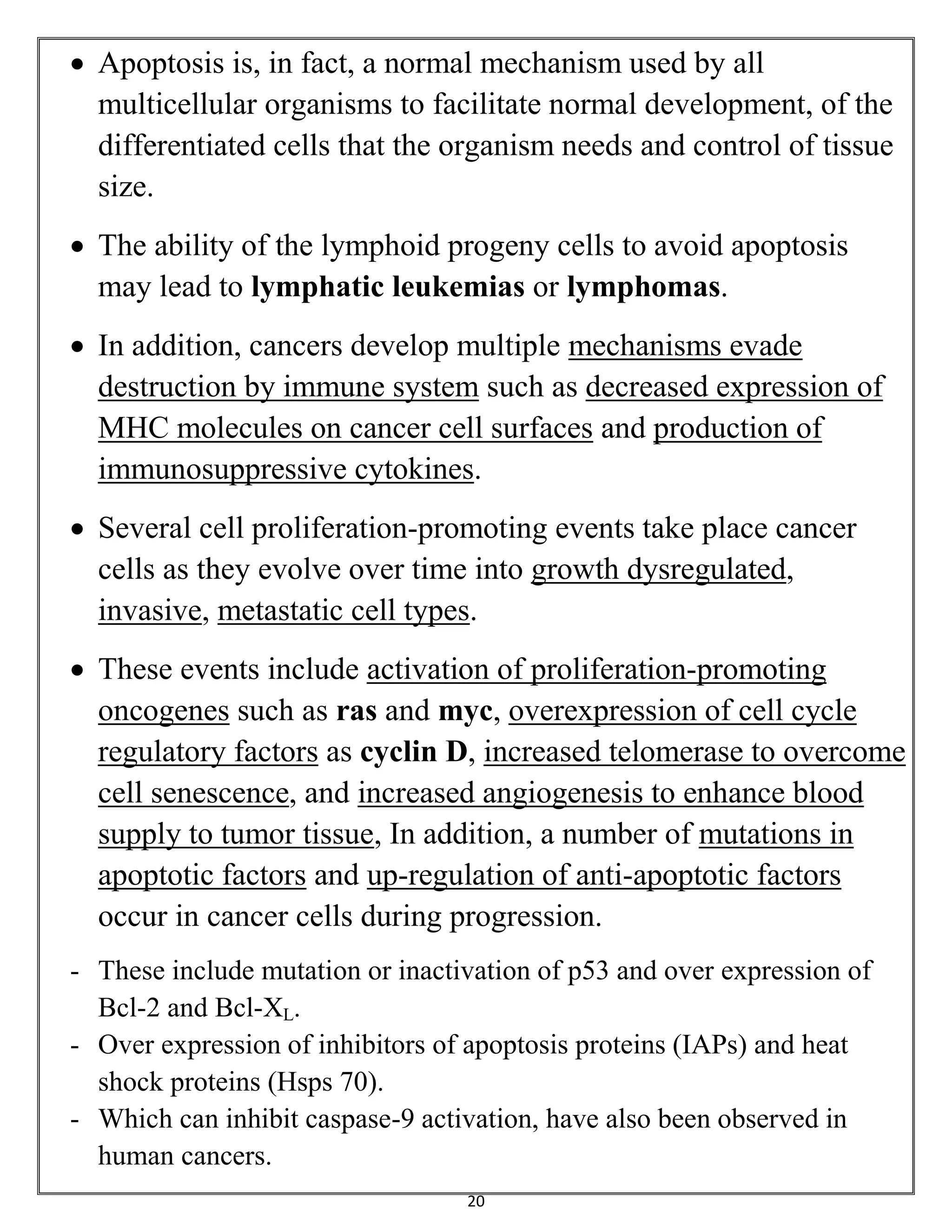 20
 Apoptosis is, in fact, a normal mechanism used by all
multicellular organisms to facilitate normal development, of the
differentiated cells that the organism needs and control of tissue
size.
 The ability of the lymphoid progeny cells to avoid apoptosis
may lead to lymphatic leukemias or lymphomas.
 In addition, cancers develop multiple mechanisms evade
destruction by immune system such as decreased expression of
MHC molecules on cancer cell surfaces and production of
immunosuppressive cytokines.
 Several cell proliferation-promoting events take place cancer
cells as they evolve over time into growth dysregulated,
invasive, metastatic cell types.
 These events include activation of proliferation-promoting
oncogenes such as ras and myc, overexpression of cell cycle
regulatory factors as cyclin D, increased telomerase to overcome
cell senescence, and increased angiogenesis to enhance blood
supply to tumor tissue, In addition, a number of mutations in
apoptotic factors and up-regulation of anti-apoptotic factors
occur in cancer cells during progression.
- These include mutation or inactivation of p53 and over expression of
Bcl-2 and Bcl-XL.
- Over expression of inhibitors of apoptosis proteins (IAPs) and heat
shock proteins (Hsps 70).
- Which can inhibit caspase-9 activation, have also been observed in
human cancers.
 