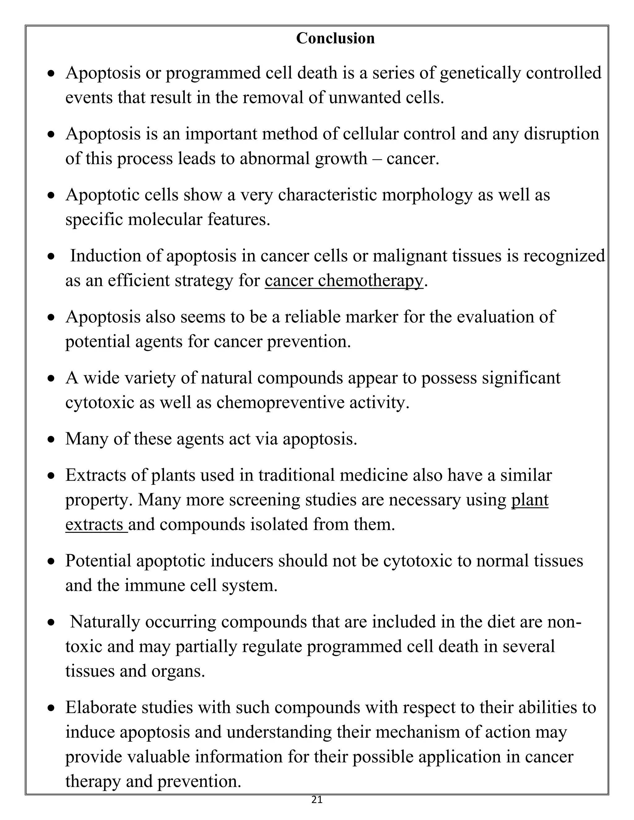 21
Conclusion
 Apoptosis or programmed cell death is a series of genetically controlled
events that result in the removal of unwanted cells.
 Apoptosis is an important method of cellular control and any disruption
of this process leads to abnormal growth – cancer.
 Apoptotic cells show a very characteristic morphology as well as
specific molecular features.
 Induction of apoptosis in cancer cells or malignant tissues is recognized
as an efficient strategy for cancer chemotherapy.
 Apoptosis also seems to be a reliable marker for the evaluation of
potential agents for cancer prevention.
 A wide variety of natural compounds appear to possess significant
cytotoxic as well as chemopreventive activity.
 Many of these agents act via apoptosis.
 Extracts of plants used in traditional medicine also have a similar
property. Many more screening studies are necessary using plant
extracts and compounds isolated from them.
 Potential apoptotic inducers should not be cytotoxic to normal tissues
and the immune cell system.
 Naturally occurring compounds that are included in the diet are non-
toxic and may partially regulate programmed cell death in several
tissues and organs.
 Elaborate studies with such compounds with respect to their abilities to
induce apoptosis and understanding their mechanism of action may
provide valuable information for their possible application in cancer
therapy and prevention.
 