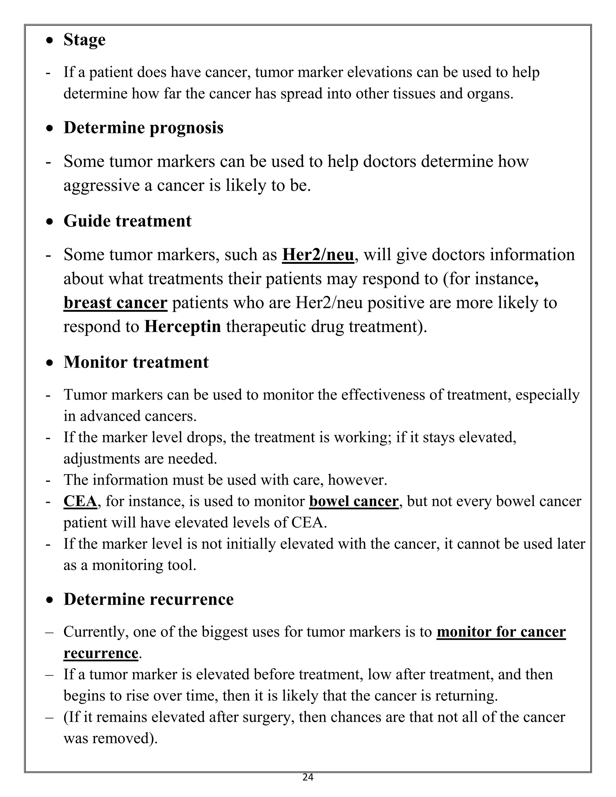 24
 Stage
- If a patient does have cancer, tumor marker elevations can be used to help
determine how far the cancer has spread into other tissues and organs.
 Determine prognosis
- Some tumor markers can be used to help doctors determine how
aggressive a cancer is likely to be.
 Guide treatment
- Some tumor markers, such as Her2/neu, will give doctors information
about what treatments their patients may respond to (for instance,
breast cancer patients who are Her2/neu positive are more likely to
respond to Herceptin therapeutic drug treatment).
 Monitor treatment
- Tumor markers can be used to monitor the effectiveness of treatment, especially
in advanced cancers.
- If the marker level drops, the treatment is working; if it stays elevated,
adjustments are needed.
- The information must be used with care, however.
- CEA, for instance, is used to monitor bowel cancer, but not every bowel cancer
patient will have elevated levels of CEA.
- If the marker level is not initially elevated with the cancer, it cannot be used later
as a monitoring tool.
 Determine recurrence
– Currently, one of the biggest uses for tumor markers is to monitor for cancer
recurrence.
– If a tumor marker is elevated before treatment, low after treatment, and then
begins to rise over time, then it is likely that the cancer is returning.
– (If it remains elevated after surgery, then chances are that not all of the cancer
was removed).
 